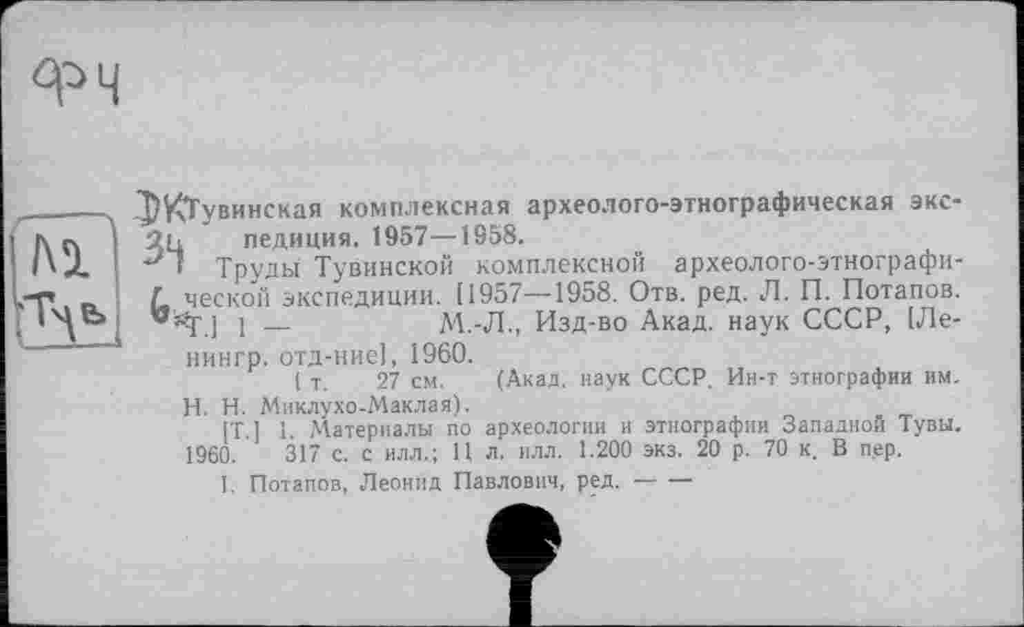 ﻿ФЧ
ДЖТувинская комплексная археолого-этнографическая экс-2ц педиция. 1957—1958.
1 Труды Тувинской комплексной археолого-этнографи-
L ческой экспедиции. [1957—1958. Отв. ред. Л. П. Потапов.
.] і —	М.-Л., Изд-во Акад, наук СССР, [Ле-
нингр. отд-ние], 1960.
( т. 27 см. (Акад, наук СССР. Ин-т этнографии им.
H. Н. Миклухо-Маклая).
[T. ] 1. Материалы по археологии и этнографии Западной Тувы. 1960.	317 с. с илл.; 11 л. илл. 1.200 экз. 20 р. 70 к, В пер.
I. Потапов, Леонид Павлович, ред.--